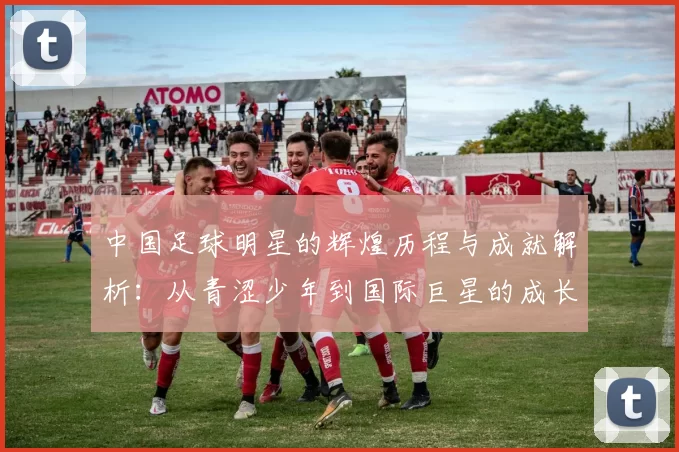 中国足球明星的辉煌历程与成就解析：从青涩少年到国际巨星的成长之路