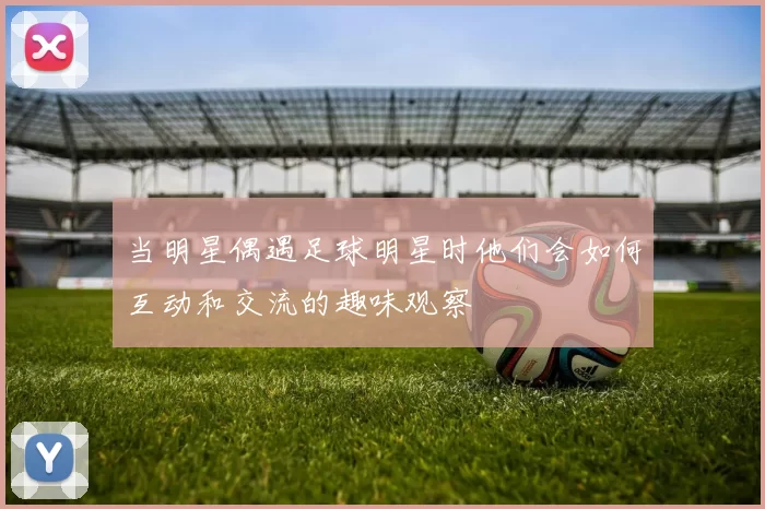 当明星偶遇足球明星时他们会如何互动和交流的趣味观察