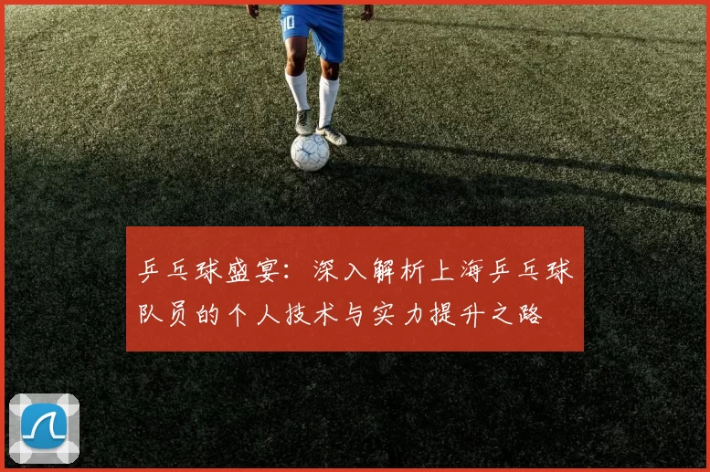 乒乓球盛宴：深入解析上海乒乓球队员的个人技术与实力提升之路