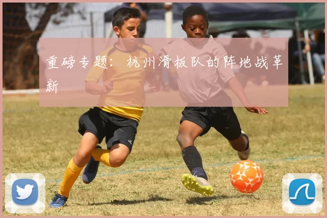 重磅专题：杭州滑板队的阵地战革新