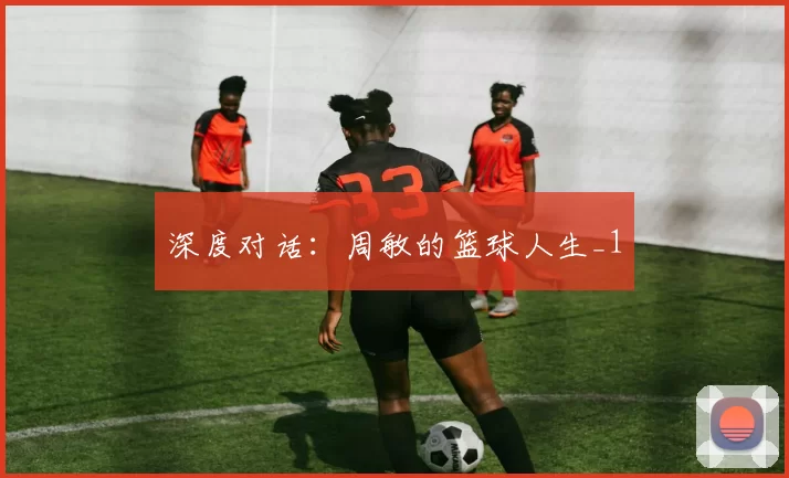 深度对话：周敏的篮球人生_1