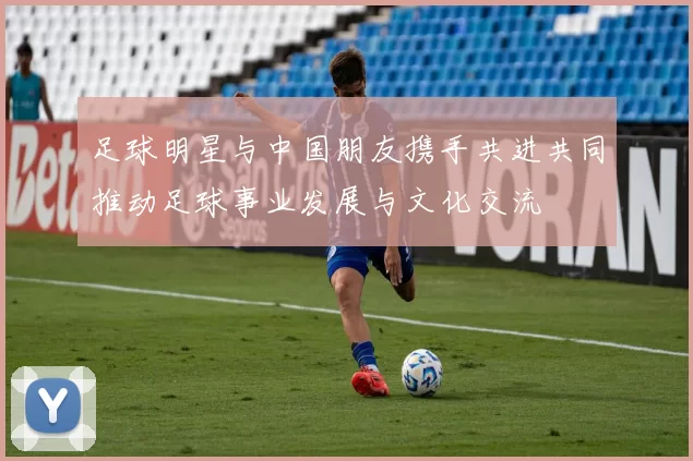 足球明星与中国朋友携手共进共同推动足球事业发展与文化交流