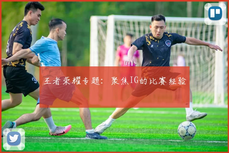 王者荣耀专题：聚焦IG的比赛经验