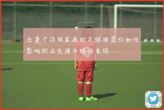 出身于顶级家庭的足球明星们如何影响职业生涯与球场表现