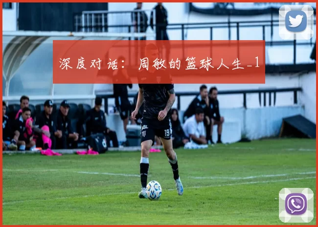 深度对话：周敏的篮球人生_1