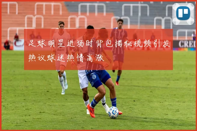 足球明星进场时背包揭秘视频引发热议球迷热情高涨