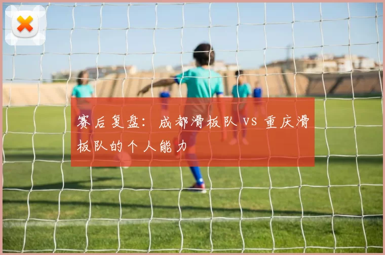 赛后复盘：成都滑板队 vs 重庆滑板队的个人能力
